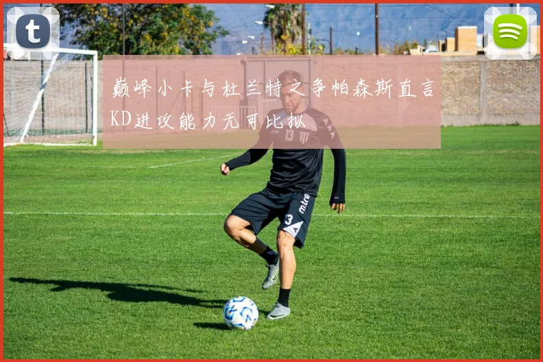 巅峰小卡与杜兰特之争帕森斯直言KD进攻能力无可比拟