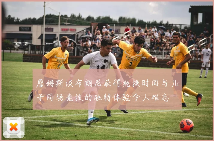 詹姆斯谈布朗尼获得轮换时间与儿子同场竞技的独特体验令人难忘