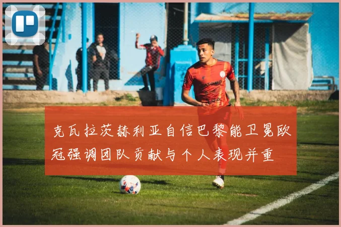克瓦拉茨赫利亚自信巴黎能卫冕欧冠强调团队贡献与个人表现并重