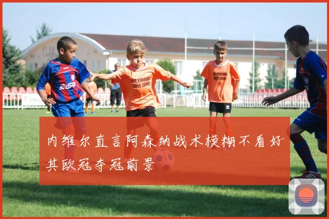 内维尔直言阿森纳战术模糊不看好其欧冠夺冠前景