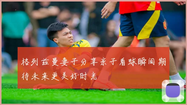格列兹曼妻子分享亲子看球瞬间期待未来更美好时光
