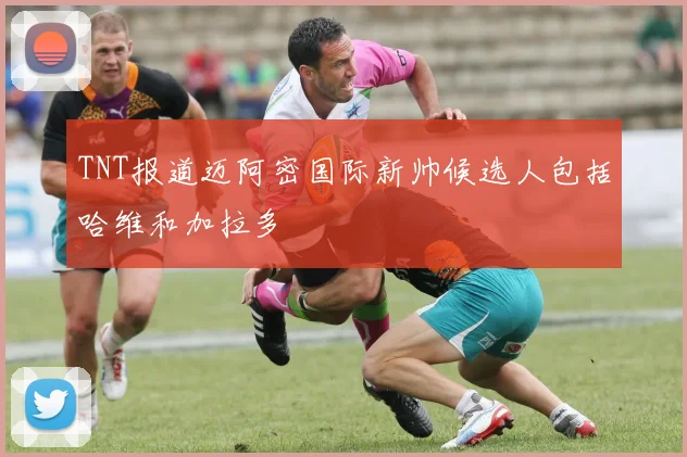 TNT报道迈阿密国际新帅候选人包括哈维和加拉多
