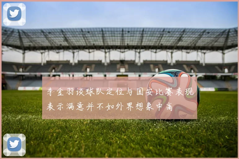 李金羽谈球队定位与国安比赛表现表示满意并不如外界想象中高
