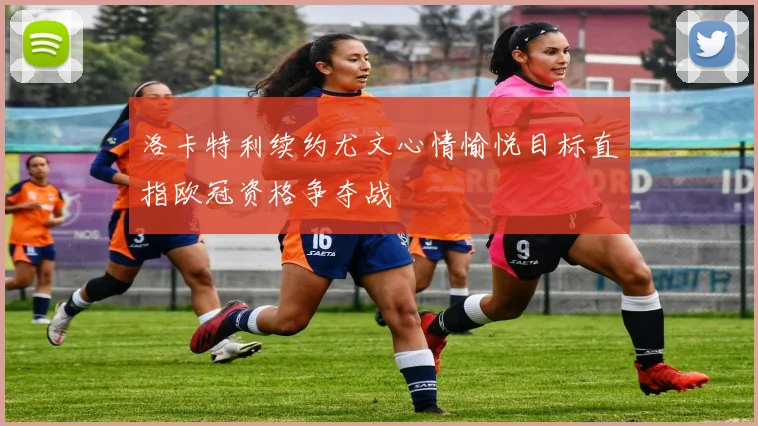洛卡特利续约尤文心情愉悦目标直指欧冠资格争夺战
