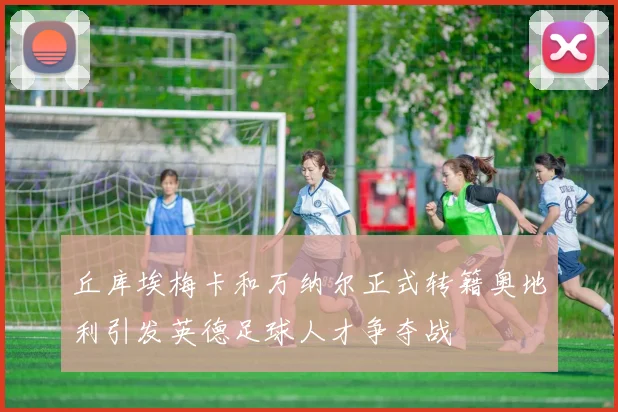 丘库埃梅卡和万纳尔正式转籍奥地利引发英德足球人才争夺战