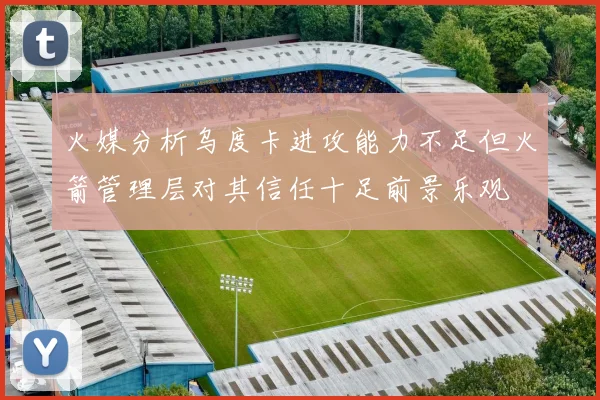 火媒分析乌度卡进攻能力不足但火箭管理层对其信任十足前景乐观