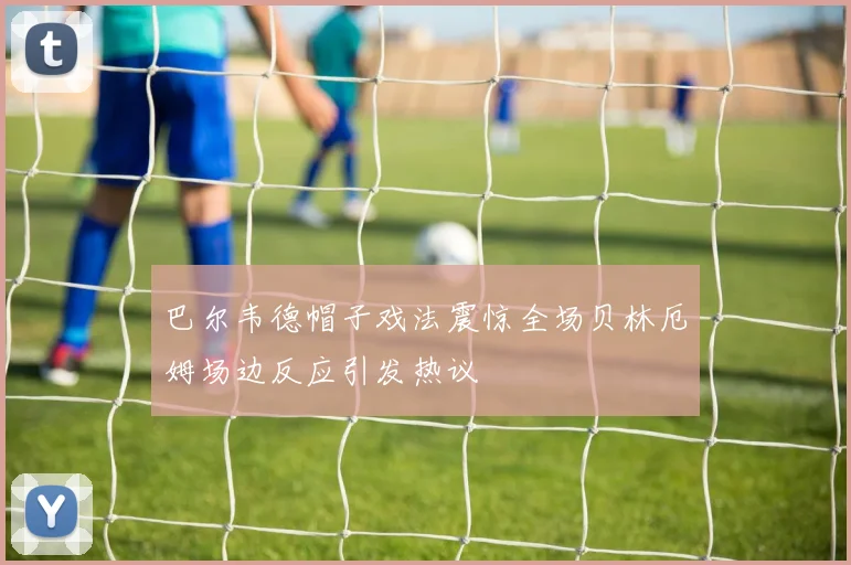 巴尔韦德帽子戏法震惊全场贝林厄姆场边反应引发热议