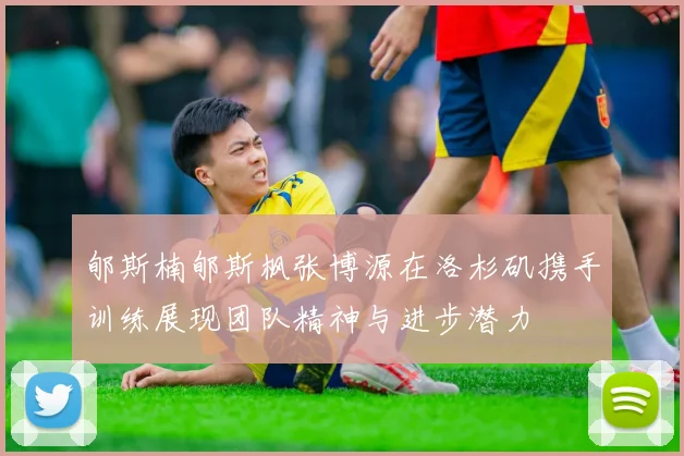 郇斯楠郇斯枫张博源在洛杉矶携手训练展现团队精神与进步潜力