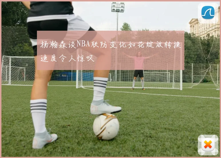 杨瀚森谈NBA联防变化如花绽放转换速度令人惊叹
