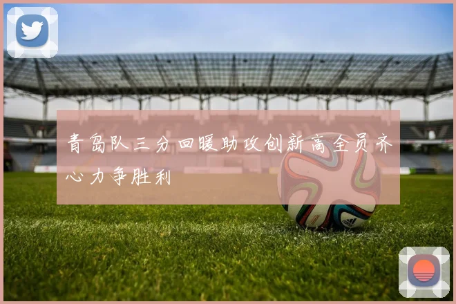 青岛队三分回暖助攻创新高全员齐心力争胜利