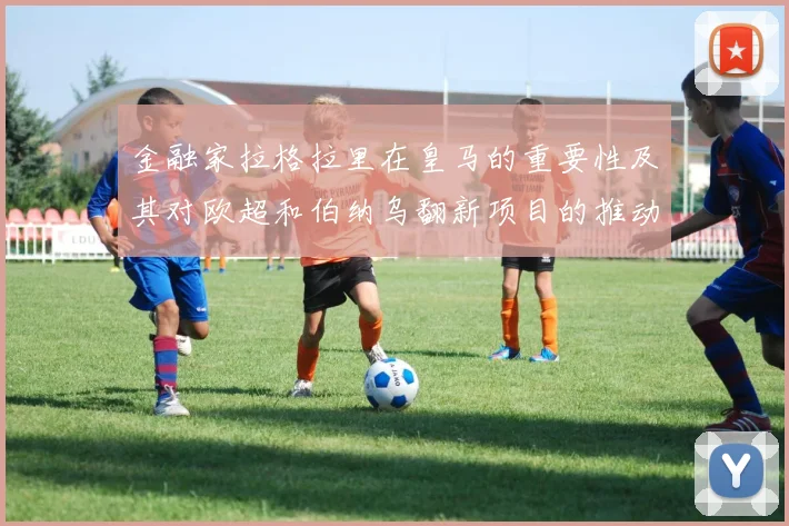 金融家拉格拉里在皇马的重要性及其对欧超和伯纳乌翻新项目的推动作用