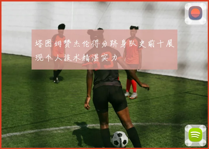 塔图姆赞杰伦得分跻身队史前十展现个人技术精湛实力