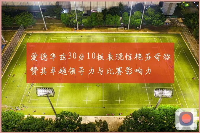 爱德华兹30分10板表现惊艳芬奇称赞其卓越领导力与比赛影响力