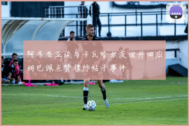 阿韦洛亚谈与卡瓦哈尔友谊并回应姆巴佩点赞穆帅帖子事件