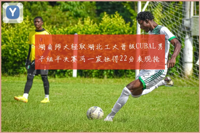 湖南师大轻取湖北工大晋级CUBAL男子组半决赛冯一宸独得22分表现抢眼