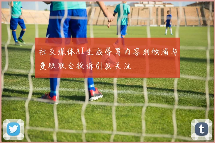 社交媒体AI生成辱骂内容利物浦与曼联联合投诉引发关注