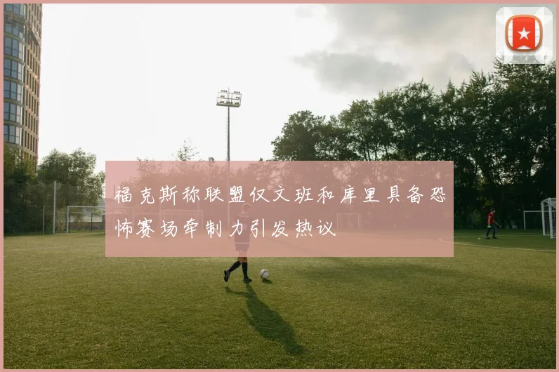 福克斯称联盟仅文班和库里具备恐怖赛场牵制力引发热议