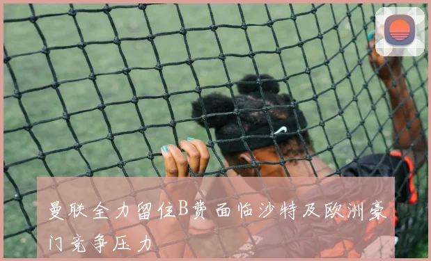 曼联全力留住B费面临沙特及欧洲豪门竞争压力