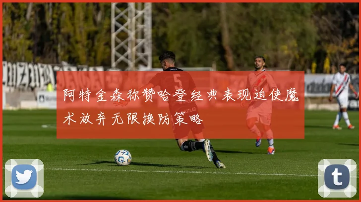 阿特金森称赞哈登经典表现迫使魔术放弃无限换防策略