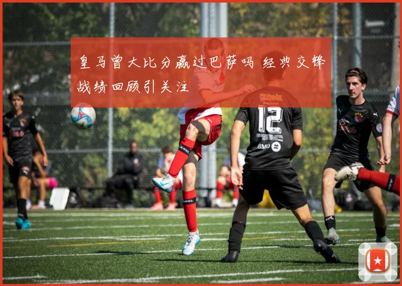 皇马曾大比分赢过巴萨吗 经典交锋战绩回顾引关注