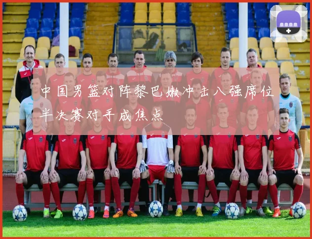中国男篮对阵黎巴嫩冲击八强席位半决赛对手成焦点