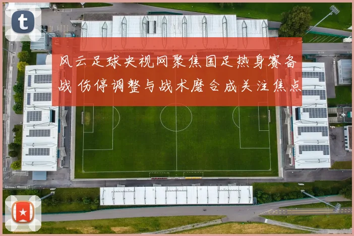 风云足球央视网聚焦国足热身赛备战 伤停调整与战术磨合成关注焦点