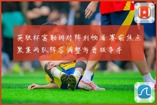 英联杯富勒姆对阵利物浦 赛前焦点聚集两队阵容调整与晋级争夺