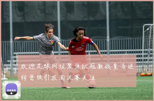 欢迎足球网址聚焦欧冠激战皇马逆转晋级引发淘汰赛关注