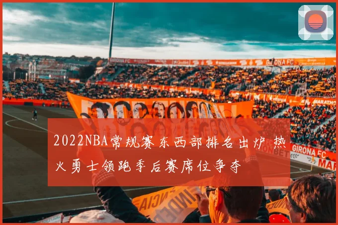 2022NBA常规赛东西部排名出炉 热火勇士领跑季后赛席位争夺
