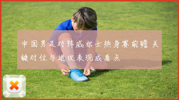 中国男足对阵威尔士热身赛前瞻 关键对位与进攻表现成看点