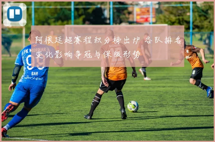 阿根廷超赛程积分榜出炉 各队排名变化影响争冠与保级形势