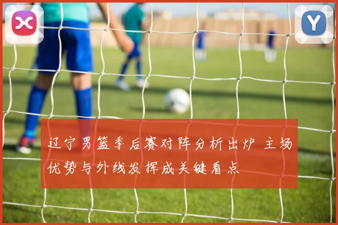 辽宁男篮季后赛对阵分析出炉 主场优势与外线发挥成关键看点