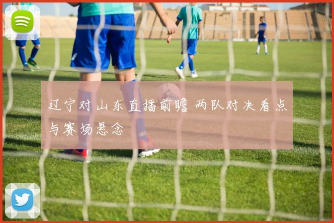 辽宁对山东直播前瞻 两队对决看点与赛场悬念