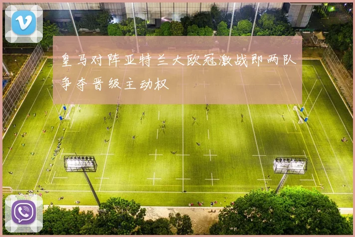 皇马对阵亚特兰大欧冠激战即两队争夺晋级主动权
