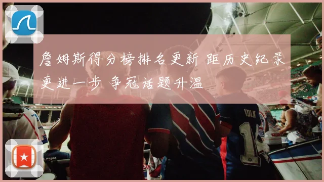 詹姆斯得分榜排名更新 距历史纪录更进一步 争冠话题升温