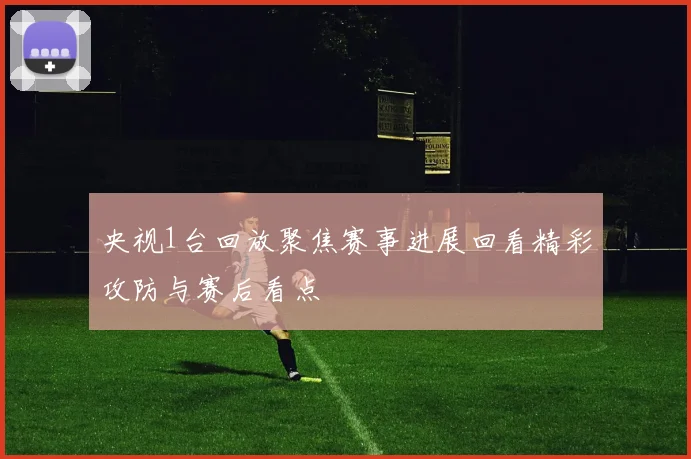 央视1台回放聚焦赛事进展回看精彩攻防与赛后看点