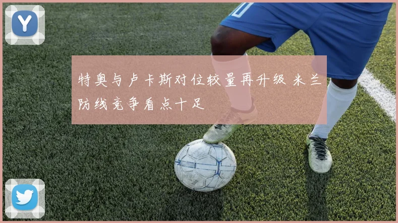 特奥与卢卡斯对位较量再升级 米兰防线竞争看点十足