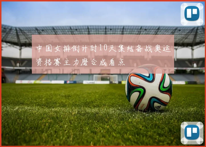 中国女排倒计时10天集结备战奥运资格赛主力磨合成看点