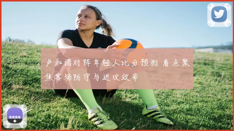 卢加诺对阵年轻人比分预测 看点聚焦客场防守与进攻效率
