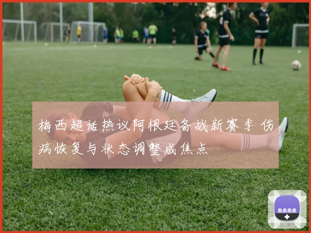梅西超话热议阿根廷备战新赛季 伤病恢复与状态调整成焦点