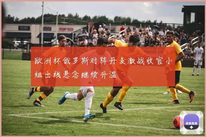 欧洲杯俄罗斯对阵丹麦激战收官小组出线悬念继续升温