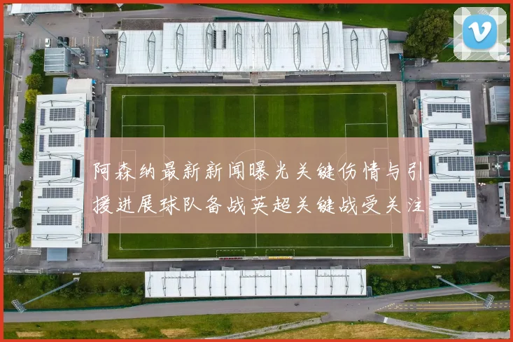 阿森纳最新新闻曝光关键伤情与引援进展球队备战英超关键战受关注