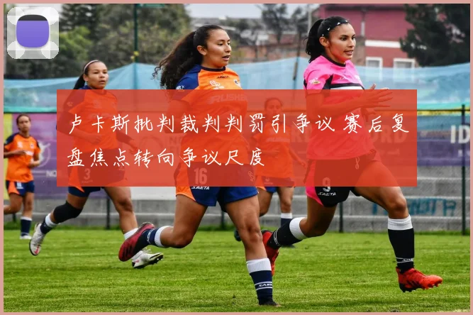 卢卡斯批判裁判判罚引争议 赛后复盘焦点转向争议尺度