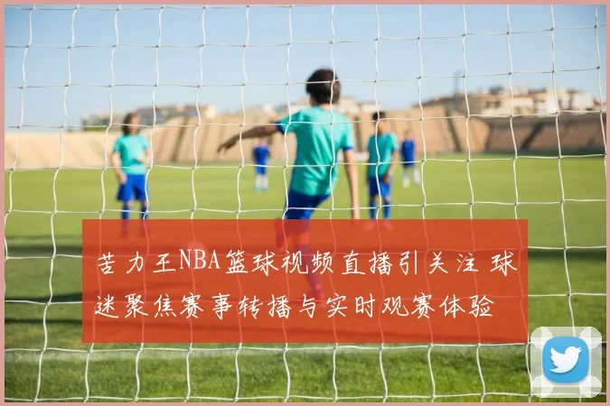 苦力王NBA篮球视频直播引关注 球迷聚焦赛事转播与实时观赛体验