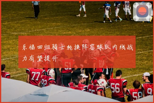 乐福回归骑士轮换阵容球队内线战力有望提升