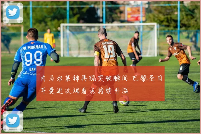 内马尔集锦再现突破瞬间 巴黎圣日耳曼进攻端看点持续升温