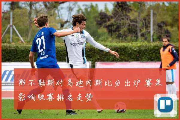 那不勒斯对乌迪内斯比分出炉 赛果影响联赛排名走势